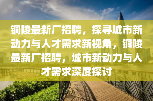 銅陵最新廠招聘，探尋城市新動力與人才需求新視角，銅陵最新廠招聘，城市新動力與人才需求深度探討信陽宸信網(wǎng)絡(luò)科技有限公司