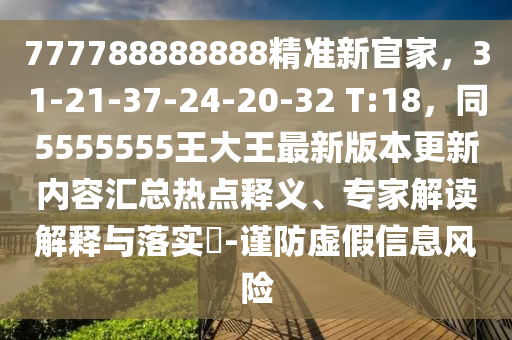 777788888888精準新官家，31-21-37-24-20-32 T:18，同5555555王大王最新版本更新內(nèi)容匯總熱點釋義、專家解讀解釋與落實?-謹防虛假信息風險信陽宸信網(wǎng)絡(luò)科技有限公司