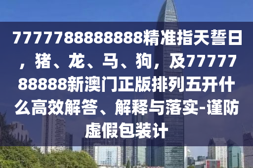 7777788888888精準(zhǔn)指天誓日，豬、龍、馬、狗，及7777788888新澳門正版排列五開什么高效解答、解釋與落實(shí)-謹(jǐn)防虛假包裝計(jì)信陽宸信網(wǎng)絡(luò)科技有限公司
