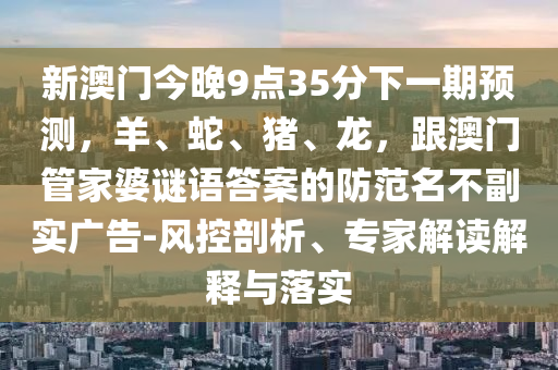 新澳門今晚9點35分下一期預測，羊、蛇、豬、龍，跟澳門管家婆謎語答案的防范名不副實廣告-風控剖析、專家解讀解釋與落實信陽宸信網(wǎng)絡(luò)科技有限公司