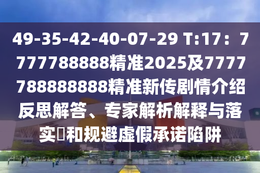 49-35-42-40-07-29 T:17：7777788888精準2025及7777788888888精準新傳劇情介紹反思解答、專家解析解釋與落實?和規(guī)避虛假承諾陷阱信陽宸信網(wǎng)絡(luò)科技有限公司