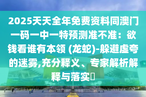 2025天天全年免費(fèi)資料同澳門一碼一中一特預(yù)測準(zhǔn)不準(zhǔn)：欲錢看誰有本領(lǐng) (龍蛇)-躲避虛夸的迷霧,充分釋義、專家解析解釋與落實(shí)?信陽宸信網(wǎng)絡(luò)科技有限公司