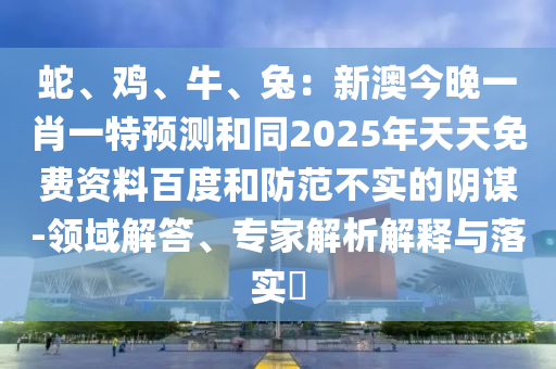 蛇、雞、牛、兔：新澳今晚一肖一特預(yù)測和同2025年天天免費(fèi)資料百度和防范信陽宸信網(wǎng)絡(luò)科技有限公司不實(shí)的陰謀-領(lǐng)域解答、專家解析解釋與落實(shí)?