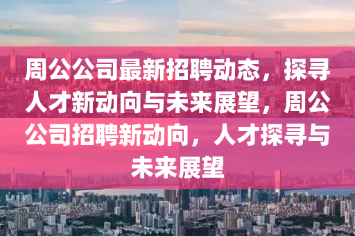 周公公司最新招聘動態(tài)，探尋人才新動向與未來展望，周公公司招聘新動向，人才探尋與未來展望信陽宸信網(wǎng)絡(luò)科技有限公司