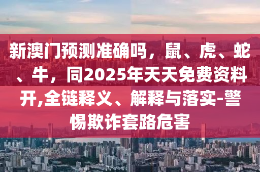 新澳門預測準確嗎，鼠、虎、蛇、牛，同2025年天天免費資料開,全鏈釋義、解釋與落實-警惕欺詐套路危害信陽宸信網絡科技有限公司