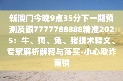 新澳門今晚9點35分下一期預測及跟7777788888精準2025：牛、狗、兔、豬技術釋義、專家解析解釋與落實-小心欺詐營銷信陽宸信網絡科技有限公司