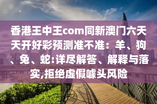 信陽宸信網(wǎng)絡科技有限公司香港王中王com同新澳門六天天開好彩預測準不準：羊、狗、兔、蛇:詳盡解答、解釋與落實,拒絕虛假噱頭風險