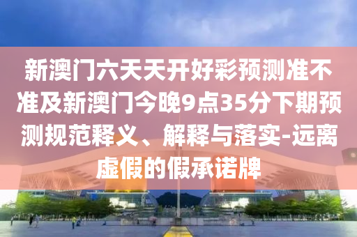 新澳門(mén)六天天開(kāi)好彩預(yù)測(cè)準(zhǔn)不準(zhǔn)及新澳門(mén)今晚9點(diǎn)35分下期預(yù)測(cè)規(guī)范釋義、解釋與落實(shí)-遠(yuǎn)信陽(yáng)宸信網(wǎng)絡(luò)科技有限公司離虛假的假承諾牌