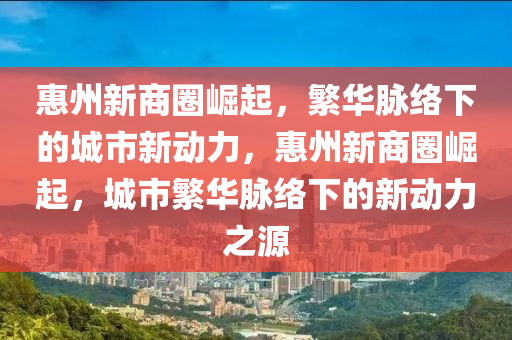 惠州新商圈崛起，繁華脈絡下的城市新動力，惠州新商圈崛起，城市繁華脈絡下的新動力之源信陽宸信網(wǎng)絡科技有限公司