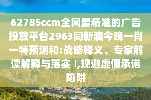 62785ccm全網(wǎng)最精準的廣告投放平臺2963同新澳今晚一肖一特預(yù)測和:戰(zhàn)略釋義、專家解讀解釋與落實?,規(guī)避虛假承諾陷阱信陽宸信網(wǎng)絡(luò)科技有限公司