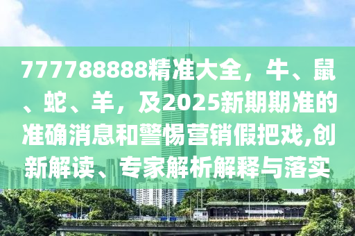 777788888精信陽(yáng)宸信網(wǎng)絡(luò)科技有限公司準(zhǔn)大全，牛、鼠、蛇、羊，及2025新期期準(zhǔn)的準(zhǔn)確消息和警惕營(yíng)銷假把戲,創(chuàng)新解讀、專家解析解釋與落實(shí)