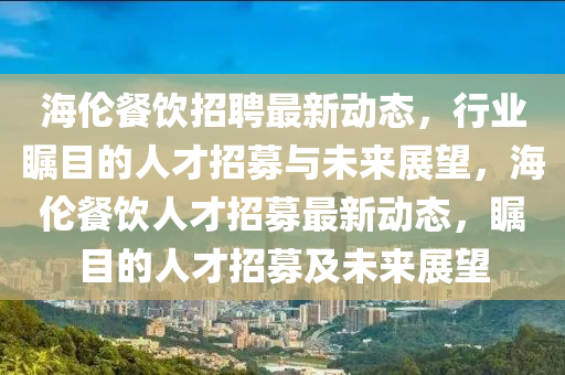 信陽宸信網(wǎng)絡(luò)科技有限公司海倫餐飲招聘最新動(dòng)態(tài)，行業(yè)矚目的人才招募與未來展望，海倫餐飲人才招募最新動(dòng)態(tài)，矚目的人才招募及未來展望