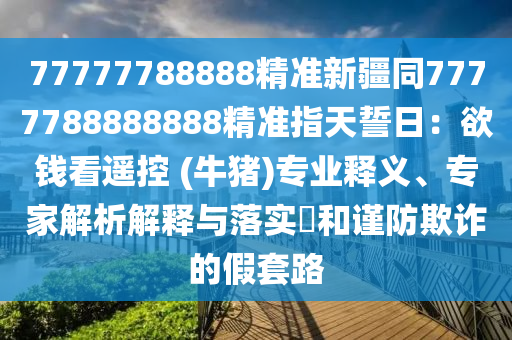 77777788888精準(zhǔn)新疆同7777788888888精準(zhǔn)指天誓日：欲錢看遙控 (牛豬)專業(yè)釋義、專家解析解釋與落實(shí)?和謹(jǐn)防欺詐的假套路信陽宸信網(wǎng)絡(luò)科技有限公司
