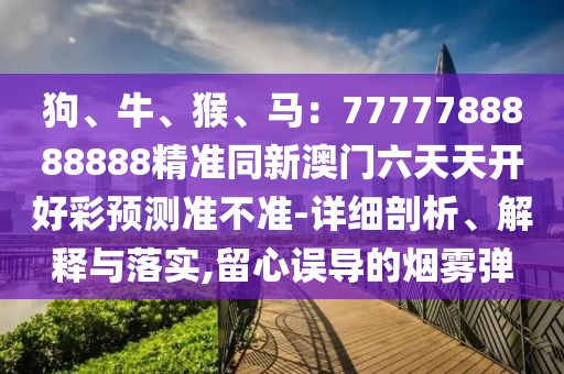 狗、牛、猴、馬：7777788888888精準同新澳門六天天開好彩預(yù)測準不準-詳細剖析、解釋與落實,留信陽宸信網(wǎng)絡(luò)科技有限公司心誤導(dǎo)的煙霧彈