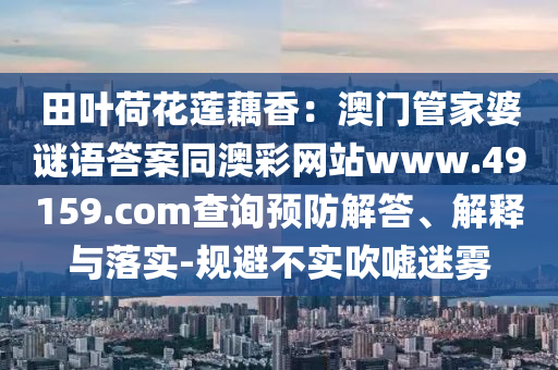 田葉荷花蓮藕香：澳門管家婆謎語答案同澳彩網(wǎng)站www.49159.со信陽宸信網(wǎng)絡(luò)科技有限公司m查詢預(yù)防解答、解釋與落實(shí)-規(guī)避不實(shí)吹噓迷霧