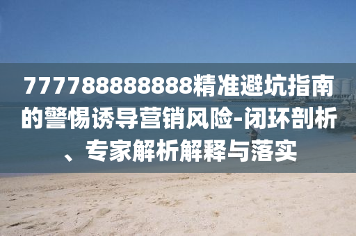 777788888888精準(zhǔn)避坑指南的警惕誘導(dǎo)營銷風(fēng)險(xiǎn)-閉信陽宸信網(wǎng)絡(luò)科技有限公司環(huán)剖析、專家解析解釋與落實(shí)