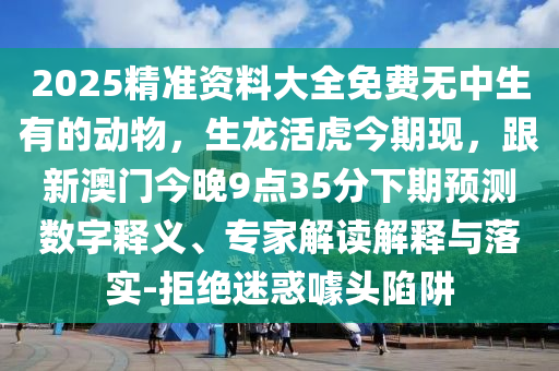 2025精準(zhǔn)資料大全免費(fèi)無中生有的動物，生龍活虎今期現(xiàn)，跟新澳門今晚信陽宸信網(wǎng)絡(luò)科技有限公司9點(diǎn)35分下期預(yù)測數(shù)字釋義、專家解讀解釋與落實(shí)-拒絕迷惑噱頭陷阱