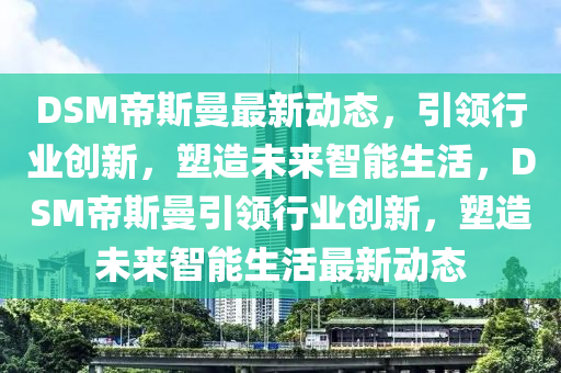 DSM帝斯曼最新動(dòng)態(tài)，引領(lǐng)行業(yè)創(chuàng)新，塑造未來(lái)智能生活，DSM帝斯曼引領(lǐng)行業(yè)創(chuàng)新，塑造未來(lái)智能生活最新動(dòng)態(tài)信陽(yáng)宸信網(wǎng)絡(luò)科技有限公司