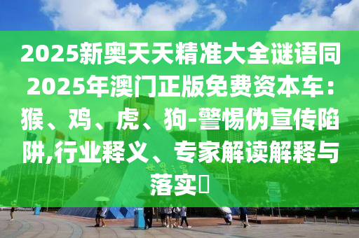 2025新奧天天精準(zhǔn)大全謎語同2025年澳門正版免費(fèi)資本車：猴、雞、虎、狗-警惕偽宣傳陷阱,行業(yè)釋義、專家解讀解釋與落實(shí)?信陽宸信網(wǎng)絡(luò)科技有限公司