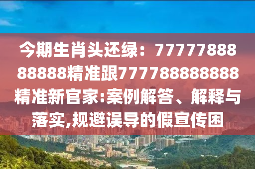 今期生肖頭還綠：7777788888888精準(zhǔn)跟777788888888精準(zhǔn)新官家:案例解答、解釋與落實(shí),規(guī)避誤導(dǎo)的假宣傳困信陽宸信網(wǎng)絡(luò)科技有限公司