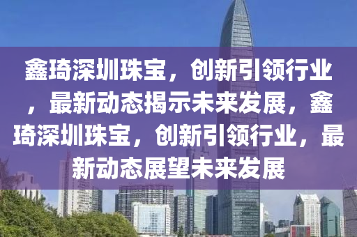 鑫琦深圳珠寶，創(chuàng)新引領(lǐng)行業(yè)，最新動(dòng)態(tài)揭示未來(lái)發(fā)展，鑫琦深圳珠寶，創(chuàng)新引領(lǐng)行業(yè)，最新動(dòng)態(tài)展望未來(lái)發(fā)展信陽(yáng)宸信網(wǎng)絡(luò)科技有限公司