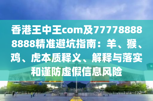 香港王中王com及777788888888精準避坑指南：羊、猴、雞、虎本質(zhì)釋義、解釋與落實和謹防虛假信息風(fēng)險信陽宸信網(wǎng)絡(luò)科技有限公司
