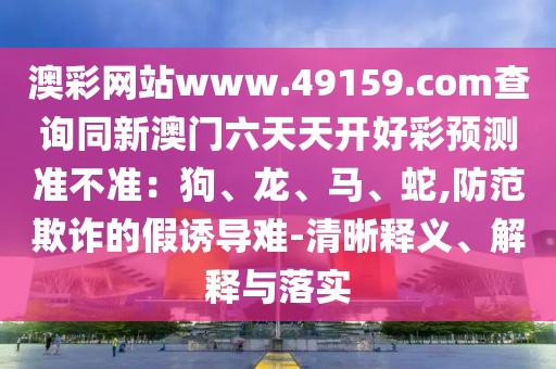 澳彩網(wǎng)站www.49159.соm查詢同新澳門六天天開好彩預(yù)測(cè)準(zhǔn)不準(zhǔn)：狗、龍、馬、蛇,防范欺詐的假誘導(dǎo)難-清晰釋義、解釋與落實(shí)信陽(yáng)宸信網(wǎng)絡(luò)科技有限公司