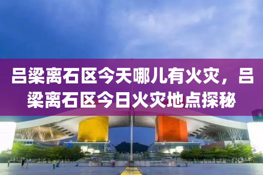 呂梁離石區(qū)今天哪兒有火災(zāi)，呂梁離石區(qū)今日火災(zāi)地點(diǎn)探秘信陽(yáng)宸信網(wǎng)絡(luò)科技有限公司