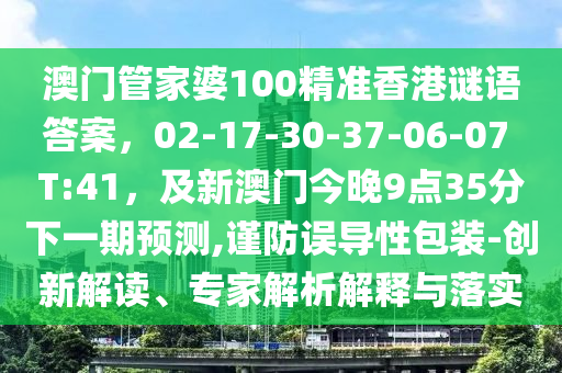 澳門管家婆100精準(zhǔn)香港謎語答案，02-17-30-37-06-07 T:41，及新澳門今晚9點(diǎn)35分下一期預(yù)測(cè),謹(jǐn)防誤導(dǎo)性包裝-創(chuàng)新解讀、專家解析解釋與落實(shí)信陽宸信網(wǎng)絡(luò)科技有限公司