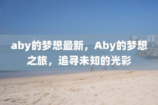 aby的夢(mèng)想最新，Aby的夢(mèng)想之旅，追尋未知的光彩信陽(yáng)宸信網(wǎng)絡(luò)科技有限公司