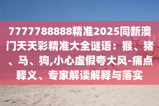 7777788888精準(zhǔn)2025同新澳門天天彩精準(zhǔn)大全謎語：猴、豬、馬、狗,小心虛假夸大風(fēng)-痛點釋義、專家解讀解釋與落實信陽宸信網(wǎng)絡(luò)科技有限公司