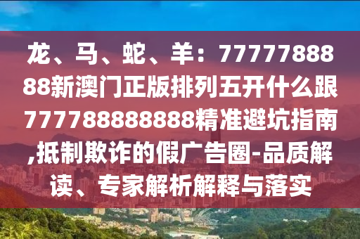 龍、馬、蛇、羊：7777788888新澳門正版排列五開什么跟777788888888精準避坑指南,抵制欺詐的假廣告圈-品質解讀、專家解析解釋與落實信陽宸信網絡科技有限公司