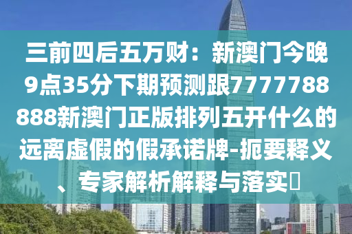 三前四后五萬財：新澳門今晚9點35分下期預測跟7777788888新澳門正版排列五開什么的遠離虛假的假承諾牌-扼要釋義、專家解析解釋與落實?信陽宸信網(wǎng)絡科技有限公司