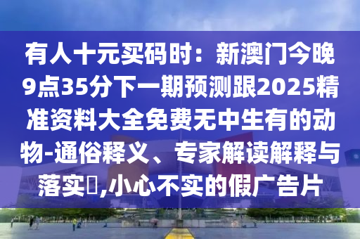 有人十元買碼時：新澳門今晚9點(diǎn)35分下一期預(yù)測跟2025精準(zhǔn)資料大全免費(fèi)無中生有的動物-通俗釋義、專家解讀解釋與落實(shí)?,小心不實(shí)的假廣告片信陽宸信網(wǎng)絡(luò)科技有限公司