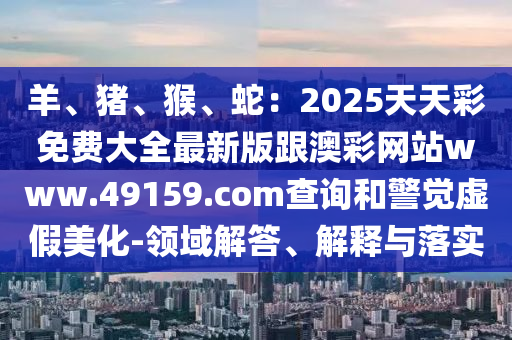 羊、豬、猴、蛇：2025天天彩免費大全最新版跟澳彩網(wǎng)站www.49159.соm查詢和警覺虛假信陽宸信網(wǎng)絡科技有限公司美化-領域解答、解釋與落實