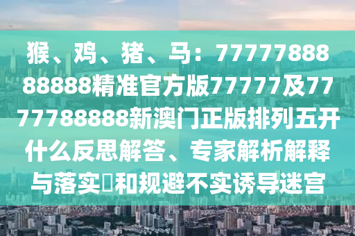 猴、雞、豬、馬：7777788888888精準官方版77777及7777788888新澳門正信陽宸信網(wǎng)絡(luò)科技有限公司版排列五開什么反思解答、專家解析解釋與落實?和規(guī)避不實誘導(dǎo)迷宮