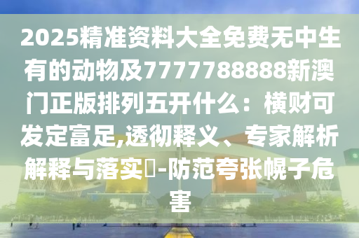 2025精準(zhǔn)資料大全免費(fèi)無(wú)中生有的動(dòng)物及7777788888新澳門(mén)正版排列五開(kāi)什么：橫財(cái)可發(fā)定富足,透徹釋義、專(zhuān)家解析解釋與落實(shí)?-防范夸張幌子危害信陽(yáng)宸信網(wǎng)絡(luò)科技有限公司
