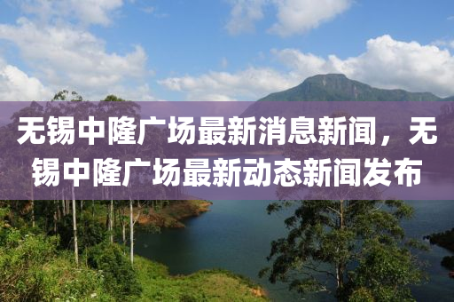 無(wú)錫中隆廣場(chǎng)最新消息新聞，無(wú)錫中隆信陽(yáng)宸信網(wǎng)絡(luò)科技有限公司廣場(chǎng)最新動(dòng)態(tài)新聞發(fā)布