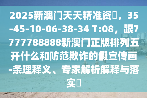 2025新澳門(mén)天天精準(zhǔn)資枓，35-45-10-06-38-34 T:08，跟7777788888新澳門(mén)正版排列五開(kāi)什么和防范欺詐的假宣傳畫(huà)-條理釋義、專(zhuān)家解析解釋與落實(shí)?信陽(yáng)宸信網(wǎng)絡(luò)科技有限公司