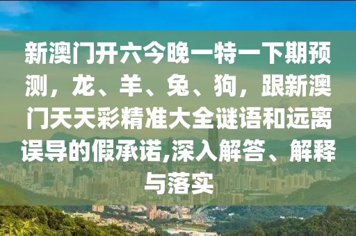 新澳門開六今晚一特一下期預(yù)測(cè)，龍、羊、兔、狗，跟新澳門天天彩精準(zhǔn)大全謎語和遠(yuǎn)離誤導(dǎo)的假承諾,深入解答、解釋與落實(shí)信陽宸信網(wǎng)絡(luò)科技有限公司