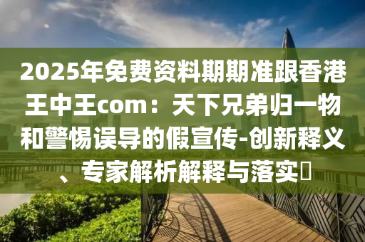 2025年免費(fèi)資料期期準(zhǔn)跟香港王中王com：天下兄弟歸一物和警惕誤導(dǎo)的假宣傳-創(chuàng)新釋義、專家解析解釋與落實(shí)?信陽宸信網(wǎng)絡(luò)科技有限公司