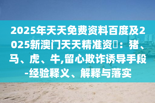 2025年天天免費資料百度及2025新澳門天天精準資枓：豬、馬、虎、牛,留心欺詐誘導手段-經(jīng)驗釋義、解釋與落實信陽宸信網(wǎng)絡(luò)科技有限公司