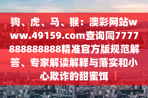 狗、虎、馬、猴：澳彩網(wǎng)站www.49159.соm查詢同7777888888888精準(zhǔn)官方版規(guī)范解答、專家解讀解釋與落實(shí)和小心欺詐的甜蜜餌信陽(yáng)宸信網(wǎng)絡(luò)科技有限公司
