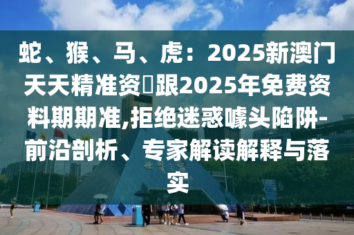 蛇、猴、馬、虎：2025新澳門天天精準資枓跟2025年免費資料期期準,拒絕迷惑噱頭陷阱-前沿剖析、專家解讀解釋與落實信陽宸信網(wǎng)絡科技有限公司