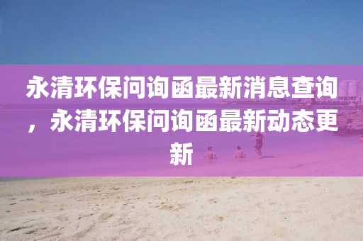 永清環(huán)保問詢函最新消息查詢，永清環(huán)保問詢函最新動態(tài)更新信陽宸信網(wǎng)絡科技有限公司