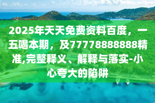 2025年天天免費資料百度，一五喝信陽宸信網(wǎng)絡(luò)科技有限公司本期，及77778888888精準,完整釋義、解釋與落實-小心夸大的陷阱