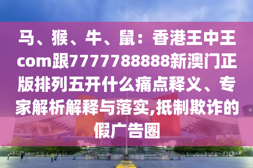 馬、猴、牛、鼠：香港王中王com跟7777788888新澳門正版排列五開什么痛點釋義、專家解析解釋與落實,抵制欺詐的假廣告圈信陽宸信網(wǎng)絡科技有限公司