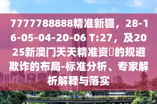 7777788888精準(zhǔn)新疆，28-16-05-04-20-06 T:27，及2025新澳門(mén)天天精準(zhǔn)資枓的規(guī)避欺詐的布局-標(biāo)準(zhǔn)分析、專(zhuān)家解析解釋與落實(shí)信陽(yáng)宸信網(wǎng)絡(luò)科技有限公司