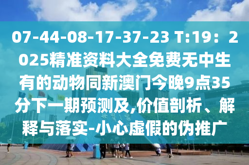 07-44-08-17-37-23 T:19：2025精準資料大全免費無中生有的動物同新澳門今晚9點35分下一期預測及,價值剖析、解釋與落實-小心虛假的偽推廣信陽宸信網(wǎng)絡(luò)科技有限公司