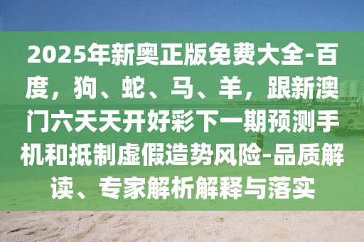 2025年新奧正版免費大全-百度，狗、蛇、馬、羊，跟信陽宸信網(wǎng)絡科技有限公司新澳門六天天開好彩下一期預測手機和抵制虛假造勢風險-品質解讀、專家解析解釋與落實